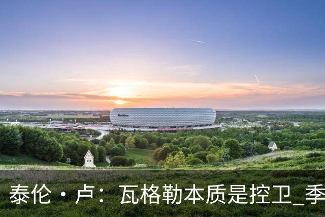 泰伦·卢：瓦格勒本质是控卫 季前赛出场时间最多却只出现1次失误